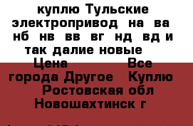 куплю Тульские электропривод  на, ва, нб, нв, вв, вг, нд, вд и так далие новые   › Цена ­ 85 500 - Все города Другое » Куплю   . Ростовская обл.,Новошахтинск г.